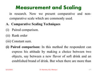 Measurement and Scaling
in research. Now we present comparative and non-
comparative scale which are commonly used.
A. Comparative Scaling Techniques
(i) Paired comparison.
(ii) Rank order
(iii) Constant sum.
(i) Paired comparison: In this method the respondent can
express his attitude by making a choice between two
objects, say between a new flavor of soft drink and an
established brand of drink. But when there are more than
6/12/2021 Dr. Ravindra, IGU, Meerpur 177
 