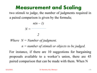 Measurement and Scaling
two stimuli to judge, the number of judgments required in
a paired comparison is given by the formula;
n(n – 1)
N =
2
Where N = Number of judgment.
n = number of stimuli or objects to be judged.
For instance, if there are 10 suggestions for bargaining
proposals available to a worker’s union, there are 45
paired comparison that can be made with them. When N
6/12/2021 Dr. Ravindra, IGU, Meerpur 178
 