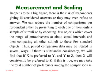 Measurement and Scaling
happens to be a big figure, there is the risk of respondents
giving ill considered answers or they may even refuse to
answer. We can reduce the number of comparisons per
respondent either by presenting to each one of them only a
sample of stimuli or by choosing few objects which cover
the range of attractiveness at about equal intervals and
then comparing all other stimuli to these few standard
objects. Thus, paired comparison data may be treated in
several ways. If there is substantial consistency, we will
find that if X is preferred to Y, and Y to Z, then X will
consistently be preferred to Z. if this is true, we may take
the total number of preferences among the comparisons as
6/12/2021 Dr. Ravindra, IGU, Meerpur 179
 