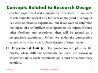 Concepts Related to Research Design
absolute experiment and comparative experiment. If we want
to determine the impact of a fertilizer on the yield of a crop, it
is a case of absolute experiment; but if we want to determine
the impact of one fertilizer as compared to the impact of some
other fertilizer, our experiment then will be termed as a
comparative experiment. Often, we undertake comparative
experiments when we talk about designs of experiments.
10. Experimental Unit (s): The predetermined plots or the
blocks, where different treatments are used, are known as
experiment units. Such experiment units must be selected very
carefully.
6/12/2021 Dr. Ravindra, IGU, Meerpur 18
 