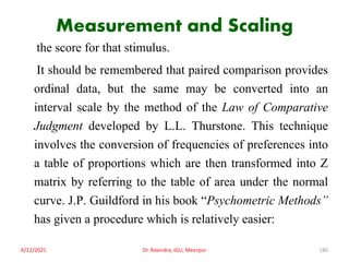Measurement and Scaling
the score for that stimulus.
It should be remembered that paired comparison provides
ordinal data, but the same may be converted into an
interval scale by the method of the Law of Comparative
Judgment developed by L.L. Thurstone. This technique
involves the conversion of frequencies of preferences into
a table of proportions which are then transformed into Z
matrix by referring to the table of area under the normal
curve. J.P. Guildford in his book “Psychometric Methods”
has given a procedure which is relatively easier:
6/12/2021 Dr. Ravindra, IGU, Meerpur 180
 