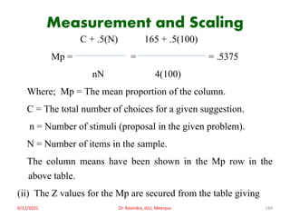 Measurement and Scaling
C + .5(N) 165 + .5(100)
Mp = = = .5375
nN 4(100)
Where; Mp = The mean proportion of the column.
C = The total number of choices for a given suggestion.
n = Number of stimuli (proposal in the given problem).
N = Number of items in the sample.
The column means have been shown in the Mp row in the
above table.
(ii) The Z values for the Mp are secured from the table giving
6/12/2021 Dr. Ravindra, IGU, Meerpur 184
 