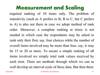 Measurement and Scaling
required ranking of 10 items only. The problem of
transitivity (such as A prefers to B, B to C, but C prefers
to A) is also not there in case we adopt method of rank
order. Moreover, a complete ranking at times is not
needed in which case the respondents may be asked to
rank only their first, say, four choices while the number of
overall items involved may be more than four, say, it may
be 15 or 20 or more. To secure a simple ranking of all
items involved we simply total rank values received by
each item. There are methods through which we can as
well develop an interval scale of these data. But then there
6/12/2021 Dr. Ravindra, IGU, Meerpur 187
 