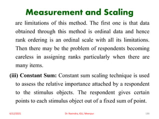 Measurement and Scaling
are limitations of this method. The first one is that data
obtained through this method is ordinal data and hence
rank ordering is an ordinal scale with all its limitations.
Then there may be the problem of respondents becoming
careless in assigning ranks particularly when there are
many items.
(iii) Constant Sum: Constant sum scaling technique is used
to assess the relative importance attached by a respondent
to the stimulus objects. The respondent gives certain
points to each stimulus object out of a fixed sum of point.
6/12/2021 Dr. Ravindra, IGU, Meerpur 188
 