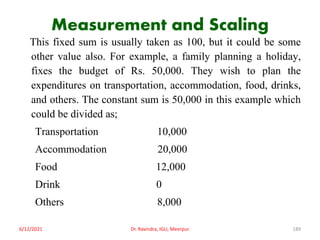 Measurement and Scaling
This fixed sum is usually taken as 100, but it could be some
other value also. For example, a family planning a holiday,
fixes the budget of Rs. 50,000. They wish to plan the
expenditures on transportation, accommodation, food, drinks,
and others. The constant sum is 50,000 in this example which
could be divided as;
Transportation 10,000
Accommodation 20,000
Food 12,000
Drink 0
Others 8,000
6/12/2021 Dr. Ravindra, IGU, Meerpur 189
 