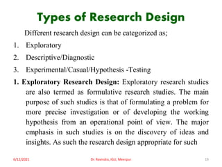 Types of Research Design
Different research design can be categorized as;
1. Exploratory
2. Descriptive/Diagnostic
3. Experimental/Casual/Hypothesis -Testing
1. Exploratory Research Design: Exploratory research studies
are also termed as formulative research studies. The main
purpose of such studies is that of formulating a problem for
more precise investigation or of developing the working
hypothesis from an operational point of view. The major
emphasis in such studies is on the discovery of ideas and
insights. As such the research design appropriate for such
6/12/2021 Dr. Ravindra, IGU, Meerpur 19
 
