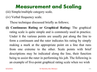 Measurement and Scaling
(iii) Simple/multiple category scale.
(iv) Verbal frequency scale.
These technique discussed briefly as follows;
(i) Continuous Rating or Graphical Rating: The graphical
rating scale is quite simple and is commonly used in practice.
Under it the various points are usually put along the line to
form a continuum and the rater indicates his rating by simply
making a mark at the appropriate point on a line that runs
from one extreme to the other. Scale points with brief
descriptions may be indicated along the line, their function
being to assist the rater in performing his job. The following is
an example of five-point graphical rating scale when we wish
6/12/2021 Dr. Ravindra, IGU, Meerpur 191
 