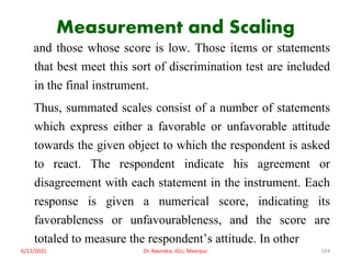 Measurement and Scaling
and those whose score is low. Those items or statements
that best meet this sort of discrimination test are included
in the final instrument.
Thus, summated scales consist of a number of statements
which express either a favorable or unfavorable attitude
towards the given object to which the respondent is asked
to react. The respondent indicate his agreement or
disagreement with each statement in the instrument. Each
response is given a numerical score, indicating its
favorableness or unfavourableness, and the score are
totaled to measure the respondent’s attitude. In other
6/12/2021 Dr. Ravindra, IGU, Meerpur 194
 