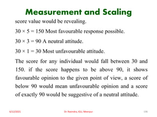 Measurement and Scaling
score value would be revealing.
30 × 5 = 150 Most favourable response possible.
30 × 3 = 90 A neutral attitude.
30 × 1 = 30 Most unfavourable attitude.
The score for any individual would fall between 30 and
150. if the score happens to be above 90, it shows
favourable opinion to the given point of view, a score of
below 90 would mean unfavourable opinion and a score
of exactly 90 would be suggestive of a neutral attitude.
6/12/2021 Dr. Ravindra, IGU, Meerpur 198
 