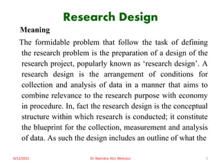 Research Design
Meaning
The formidable problem that follow the task of defining
the research problem is the preparation of a design of the
research project, popularly known as ‘research design’. A
research design is the arrangement of conditions for
collection and analysis of data in a manner that aims to
combine relevance to the research purpose with economy
in procedure. In, fact the research design is the conceptual
structure within which research is conducted; it constitute
the blueprint for the collection, measurement and analysis
of data. As such the design includes an outline of what the
6/12/2021 Dr. Ravindra, IGU, Meerpur 2
 