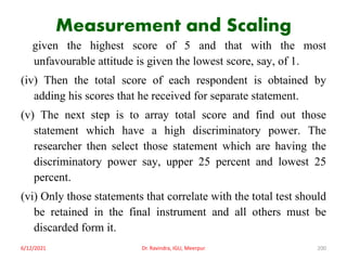Measurement and Scaling
given the highest score of 5 and that with the most
unfavourable attitude is given the lowest score, say, of 1.
(iv) Then the total score of each respondent is obtained by
adding his scores that he received for separate statement.
(v) The next step is to array total score and find out those
statement which have a high discriminatory power. The
researcher then select those statement which are having the
discriminatory power say, upper 25 percent and lowest 25
percent.
(vi) Only those statements that correlate with the total test should
be retained in the final instrument and all others must be
discarded form it.
6/12/2021 Dr. Ravindra, IGU, Meerpur 200
 