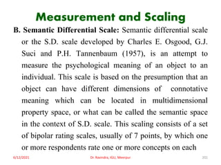 Measurement and Scaling
B. Semantic Differential Scale: Semantic differential scale
or the S.D. scale developed by Charles E. Osgood, G.J.
Suci and P.H. Tannenbaum (1957), is an attempt to
measure the psychological meaning of an object to an
individual. This scale is based on the presumption that an
object can have different dimensions of connotative
meaning which can be located in multidimensional
property space, or what can be called the semantic space
in the context of S.D. scale. This scaling consists of a set
of bipolar rating scales, usually of 7 points, by which one
or more respondents rate one or more concepts on each
6/12/2021 Dr. Ravindra, IGU, Meerpur 201
 
