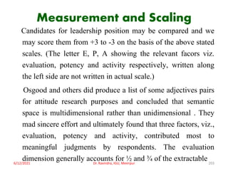 Measurement and Scaling
Candidates for leadership position may be compared and we
may score them from +3 to -3 on the basis of the above stated
scales. (The letter E, P, A showing the relevant facors viz.
evaluation, potency and activity respectively, written along
the left side are not written in actual scale.)
Osgood and others did produce a list of some adjectives pairs
for attitude research purposes and concluded that semantic
space is multidimensional rather than unidimensional . They
mad sincere effort and ultimately found that three factors, viz.,
evaluation, potency and activity, contributed most to
meaningful judgments by respondents. The evaluation
dimension generally accounts for ½ and ¾ of the extractable
6/12/2021 Dr. Ravindra, IGU, Meerpur 203
 