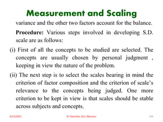 Measurement and Scaling
variance and the other two factors account for the balance.
Procedure: Various steps involved in developing S.D.
scale are as follows:
(i) First of all the concepts to be studied are selected. The
concepts are usually chosen by personal judgment ,
keeping in view the nature of the problem.
(ii) The next step is to select the scales bearing in mind the
criterion of factor composition and the criterion of scale’s
relevance to the concepts being judged. One more
criterion to be kept in view is that scales should be stable
across subjects and concepts.
6/12/2021 Dr. Ravindra, IGU, Meerpur 204
 
