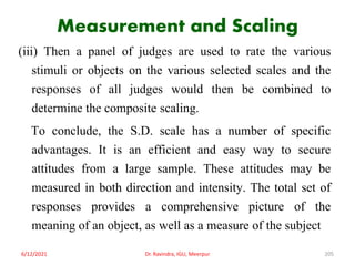Measurement and Scaling
(iii) Then a panel of judges are used to rate the various
stimuli or objects on the various selected scales and the
responses of all judges would then be combined to
determine the composite scaling.
To conclude, the S.D. scale has a number of specific
advantages. It is an efficient and easy way to secure
attitudes from a large sample. These attitudes may be
measured in both direction and intensity. The total set of
responses provides a comprehensive picture of the
meaning of an object, as well as a measure of the subject
6/12/2021 Dr. Ravindra, IGU, Meerpur 205
 