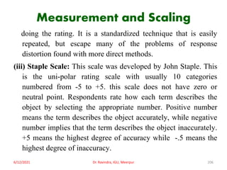 Measurement and Scaling
doing the rating. It is a standardized technique that is easily
repeated, but escape many of the problems of response
distortion found with more direct methods.
(iii) Staple Scale: This scale was developed by John Staple. This
is the uni-polar rating scale with usually 10 categories
numbered from -5 to +5. this scale does not have zero or
neutral point. Respondents rate how each term describes the
object by selecting the appropriate number. Positive number
means the term describes the object accurately, while negative
number implies that the term describes the object inaccurately.
+5 means the highest degree of accuracy while -.5 means the
highest degree of inaccuracy.
6/12/2021 Dr. Ravindra, IGU, Meerpur 206
 