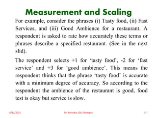 Measurement and Scaling
For example, consider the phrases (i) Tasty food, (ii) Fast
Services, and (iii) Good Ambience for a restaurant. A
respondent is asked to rate how accurately these terms or
phrases describe a specified restaurant. (See in the next
slid).
The respondent selects +1 for ‘tasty food’, -2 for ‘fast
service’ and +3 for ‘good ambience’. This means the
respondent thinks that the phrase ‘tasty food’ is accurate
with a minimum degree of accuracy. So according to the
respondent the ambience of the restaurant is good, food
test is okay but service is slow.
6/12/2021 Dr. Ravindra, IGU, Meerpur 207
 