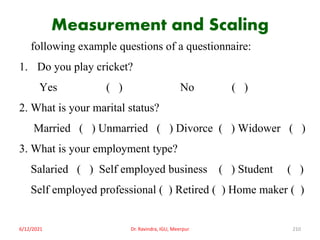 Measurement and Scaling
following example questions of a questionnaire:
1. Do you play cricket?
Yes ( ) No ( )
2. What is your marital status?
Married ( ) Unmarried ( ) Divorce ( ) Widower ( )
3. What is your employment type?
Salaried ( ) Self employed business ( ) Student ( )
Self employed professional ( ) Retired ( ) Home maker ( )
6/12/2021 Dr. Ravindra, IGU, Meerpur 210
 