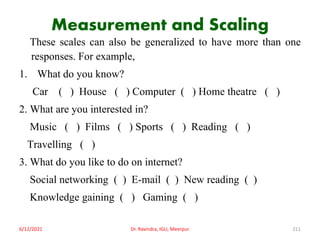 Measurement and Scaling
These scales can also be generalized to have more than one
responses. For example,
1. What do you know?
Car ( ) House ( ) Computer ( ) Home theatre ( )
2. What are you interested in?
Music ( ) Films ( ) Sports ( ) Reading ( )
Travelling ( )
3. What do you like to do on internet?
Social networking ( ) E-mail ( ) New reading ( )
Knowledge gaining ( ) Gaming ( )
6/12/2021 Dr. Ravindra, IGU, Meerpur 211
 
