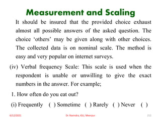 Measurement and Scaling
It should be insured that the provided choice exhaust
almost all possible answers of the asked question. The
choice ‘others’ may be given along with other choices.
The collected data is on nominal scale. The method is
easy and very popular on internet surveys.
(iv) Verbal frequency Scale: This scale is used when the
respondent is unable or unwilling to give the exact
numbers in the answer. For example;
1. How often do you eat out?
(i) Frequently ( ) Sometime ( ) Rarely ( ) Never ( )
6/12/2021 Dr. Ravindra, IGU, Meerpur 212
 