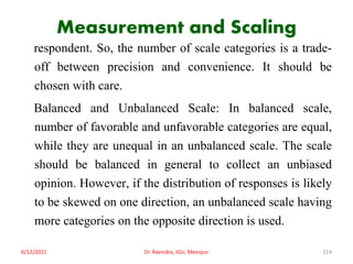 Measurement and Scaling
respondent. So, the number of scale categories is a trade-
off between precision and convenience. It should be
chosen with care.
Balanced and Unbalanced Scale: In balanced scale,
number of favorable and unfavorable categories are equal,
while they are unequal in an unbalanced scale. The scale
should be balanced in general to collect an unbiased
opinion. However, if the distribution of responses is likely
to be skewed on one direction, an unbalanced scale having
more categories on the opposite direction is used.
6/12/2021 Dr. Ravindra, IGU, Meerpur 214
 