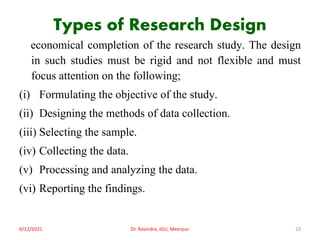Types of Research Design
economical completion of the research study. The design
in such studies must be rigid and not flexible and must
focus attention on the following;
(i) Formulating the objective of the study.
(ii) Designing the methods of data collection.
(iii) Selecting the sample.
(iv) Collecting the data.
(v) Processing and analyzing the data.
(vi) Reporting the findings.
6/12/2021 Dr. Ravindra, IGU, Meerpur 23
 