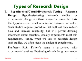 Types of Research Design
3. Experimental/Casual/Hypothesis-Testing Research
Design: Hypothesis-testing research studies or
experimental design are those where the researcher tests
the hypothesis or casual relationship between variables.
Such studies require procedure that will not only reduce
bias and increase reliability, but will permit drawing
inferences about causality. Usually experiments meet this
requirement. Hence, when we talk of research design
such studies, we often mean the design of experiments.
Professor R.A. Fisher’s name is associated with
experimental designs. Beginning of such design was made
6/12/2021 Dr. Ravindra, IGU, Meerpur 24
 