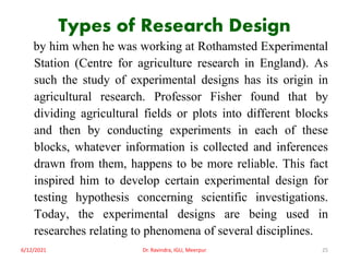 Types of Research Design
by him when he was working at Rothamsted Experimental
Station (Centre for agriculture research in England). As
such the study of experimental designs has its origin in
agricultural research. Professor Fisher found that by
dividing agricultural fields or plots into different blocks
and then by conducting experiments in each of these
blocks, whatever information is collected and inferences
drawn from them, happens to be more reliable. This fact
inspired him to develop certain experimental design for
testing hypothesis concerning scientific investigations.
Today, the experimental designs are being used in
researches relating to phenomena of several disciplines.
6/12/2021 Dr. Ravindra, IGU, Meerpur 25
 