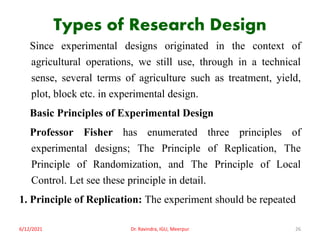 Types of Research Design
Since experimental designs originated in the context of
agricultural operations, we still use, through in a technical
sense, several terms of agriculture such as treatment, yield,
plot, block etc. in experimental design.
Basic Principles of Experimental Design
Professor Fisher has enumerated three principles of
experimental designs; The Principle of Replication, The
Principle of Randomization, and The Principle of Local
Control. Let see these principle in detail.
1. Principle of Replication: The experiment should be repeated
6/12/2021 Dr. Ravindra, IGU, Meerpur 26
 