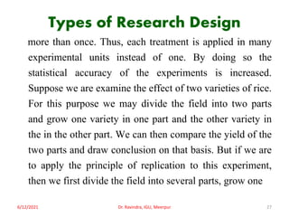Types of Research Design
more than once. Thus, each treatment is applied in many
experimental units instead of one. By doing so the
statistical accuracy of the experiments is increased.
Suppose we are examine the effect of two varieties of rice.
For this purpose we may divide the field into two parts
and grow one variety in one part and the other variety in
the in the other part. We can then compare the yield of the
two parts and draw conclusion on that basis. But if we are
to apply the principle of replication to this experiment,
then we first divide the field into several parts, grow one
6/12/2021 Dr. Ravindra, IGU, Meerpur 27
 