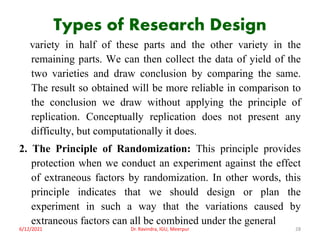 Types of Research Design
variety in half of these parts and the other variety in the
remaining parts. We can then collect the data of yield of the
two varieties and draw conclusion by comparing the same.
The result so obtained will be more reliable in comparison to
the conclusion we draw without applying the principle of
replication. Conceptually replication does not present any
difficulty, but computationally it does.
2. The Principle of Randomization: This principle provides
protection when we conduct an experiment against the effect
of extraneous factors by randomization. In other words, this
principle indicates that we should design or plan the
experiment in such a way that the variations caused by
extraneous factors can all be combined under the general
6/12/2021 Dr. Ravindra, IGU, Meerpur 28
 