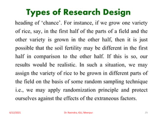 Types of Research Design
heading of ‘chance’. For instance, if we grow one variety
of rice, say, in the first half of the parts of a field and the
other variety is grown in the other half, then it is just
possible that the soil fertility may be different in the first
half in comparison to the other half. If this is so, our
results would be realistic. In such a situation, we may
assign the variety of rice to be grown in different parts of
the field on the basis of some random sampling technique
i.e., we may apply randomization principle and protect
ourselves against the effects of the extraneous factors.
6/12/2021 Dr. Ravindra, IGU, Meerpur 29
 