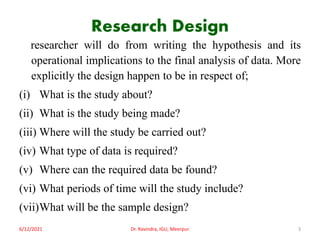Research Design
researcher will do from writing the hypothesis and its
operational implications to the final analysis of data. More
explicitly the design happen to be in respect of;
(i) What is the study about?
(ii) What is the study being made?
(iii) Where will the study be carried out?
(iv) What type of data is required?
(v) Where can the required data be found?
(vi) What periods of time will the study include?
(vii)What will be the sample design?
6/12/2021 Dr. Ravindra, IGU, Meerpur 3
 