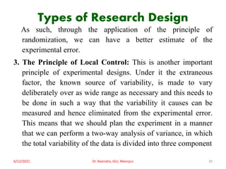Types of Research Design
As such, through the application of the principle of
randomization, we can have a better estimate of the
experimental error.
3. The Principle of Local Control: This is another important
principle of experimental designs. Under it the extraneous
factor, the known source of variability, is made to vary
deliberately over as wide range as necessary and this needs to
be done in such a way that the variability it causes can be
measured and hence eliminated from the experimental error.
This means that we should plan the experiment in a manner
that we can perform a two-way analysis of variance, in which
the total variability of the data is divided into three component
6/12/2021 Dr. Ravindra, IGU, Meerpur 30
 