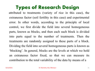 Types of Research Design
attributed to treatments (variety of rice in this case), the
extraneous factor (soil fertility in this case) and experimental
error. In other words, according to the principle of local
control, we first divide the field into several homogeneous
parts, known as blocks, and then each such block is divided
into parts equal to the number of treatments. Then the
treatments are randomly assigned to these parts of a block.
Dividing the field into several homogeneous parts is known as
‘blocking’. In general, blocks are the levels at which we hold
an extraneous factor fixed, so that we can measure its
contribution to the total variability of the data by means of a
6/12/2021 Dr. Ravindra, IGU, Meerpur 31
 