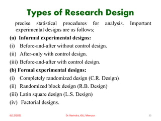 Types of Research Design
precise statistical procedures for analysis. Important
experimental designs are as follows;
(a) Informal experimental designs:
(i) Before-and-after without control design.
(ii) After-only with control design.
(iii) Before-and-after with control design.
(b) Formal experimental designs:
(i) Completely randomized design (C.R. Design)
(ii) Randomized block design (R.B. Design)
(iii) Latin square design (L.S. Design)
(iv) Factorial designs.
6/12/2021 Dr. Ravindra, IGU, Meerpur 33
 