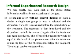 Informal Experimental Research Design
We may briefly deal with each of the above stated
informal as well as formal experimental designs.
(i) Before-and-after without control design: in such a
design a single test group or area is selected and the
dependent variable is measured before the introduction of
the treatment. The treatment is then introduced and the
dependent variable is measured again after the treatment
has been introduced. The effect of the treatment would be
equal to the level of the phenomenon after the treatment
minus the level of the phenomenon before the treatment.
The design can be represented as;
6/12/2021 Dr. Ravindra, IGU, Meerpur 34
 