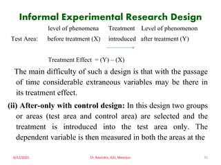 Informal Experimental Research Design
level of phenomena Treatment Level of phenomenon
Test Area: before treatment (X) introduced after treatment (Y)
Treatment Effect = (Y) – (X)
The main difficulty of such a design is that with the passage
of time considerable extraneous variables may be there in
its treatment effect.
(ii) After-only with control design: In this design two groups
or areas (test area and control area) are selected and the
treatment is introduced into the test area only. The
dependent variable is then measured in both the areas at the
6/12/2021 Dr. Ravindra, IGU, Meerpur 35
 