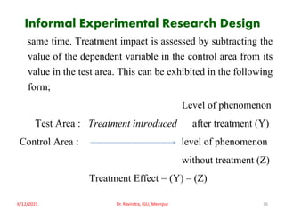 Informal Experimental Research Design
same time. Treatment impact is assessed by subtracting the
value of the dependent variable in the control area from its
value in the test area. This can be exhibited in the following
form;
Level of phenomenon
Test Area : Treatment introduced after treatment (Y)
Control Area : level of phenomenon
without treatment (Z)
Treatment Effect = (Y) – (Z)
6/12/2021 Dr. Ravindra, IGU, Meerpur 36
 