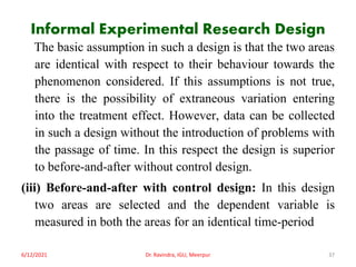 Informal Experimental Research Design
The basic assumption in such a design is that the two areas
are identical with respect to their behaviour towards the
phenomenon considered. If this assumptions is not true,
there is the possibility of extraneous variation entering
into the treatment effect. However, data can be collected
in such a design without the introduction of problems with
the passage of time. In this respect the design is superior
to before-and-after without control design.
(iii) Before-and-after with control design: In this design
two areas are selected and the dependent variable is
measured in both the areas for an identical time-period
6/12/2021 Dr. Ravindra, IGU, Meerpur 37
 