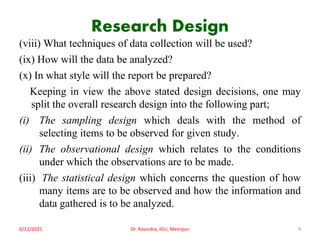 Research Design
(viii) What techniques of data collection will be used?
(ix) How will the data be analyzed?
(x) In what style will the report be prepared?
Keeping in view the above stated design decisions, one may
split the overall research design into the following part;
(i) The sampling design which deals with the method of
selecting items to be observed for given study.
(ii) The observational design which relates to the conditions
under which the observations are to be made.
(iii) The statistical design which concerns the question of how
many items are to be observed and how the information and
data gathered is to be analyzed.
6/12/2021 Dr. Ravindra, IGU, Meerpur 4
 