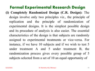 Formal Experimental Research Design
(i) Completely Randomized Design (C.R. Design): The
design involve only two principles viz., the principle of
replication and the principle of randomization of
experimental designs. It is the simplest possible design
and its procedure of analysis is also easier. The essential
characteristics of the design is that subjects are randomly
assigned to experimental treatments or vice-versa. For
instance, if we have 10 subjects and if we wish to test 5
under treatment A and 5 under treatment B, the
randomization process gives every possible group of 5
subjects selected from a set of 10 an equal opportunity of
6/12/2021 Dr. Ravindra, IGU, Meerpur 40
 