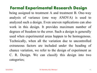 Formal Experimental Research Design
being assigned to treatment A and treatment B. One-way
analysis of variance (one way ANOVA) is used to
analyzed such a design. Even uneven replications can also
work in this design. It provides maximum number of
degrees of freedom to the error. Such a design is generally
used when experimental areas happen to be homogenous.
Technically, when all the variation due to uncontrolled
extraneous factors are included under the heading of
chance variation, we refer to the design of experiment as
C. R. Design. We can classify this design into two
categories;
6/12/2021 Dr. Ravindra, IGU, Meerpur 41
 