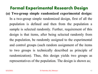 Formal Experimental Research Design
(a) Two-group simple randomized experimental design:
In a two-group simple randomized design, first of all the
population is defined and then from the population a
sample is selected randomly. Further, requirement of this
design is that items, after being selected randomly from
the population, be randomly assigned to the experimental
and control groups (such random assignment of the items
to two groups is technically described as principle of
randomization). Thus, this design yields two groups as
representatives of the population. The design is shown as;
6/12/2021 Dr. Ravindra, IGU, Meerpur 42
 