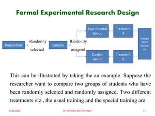 Formal Experimental Research Design
Randomly Randomly
selected assigned
This can be illustrated by taking the an example. Suppose the
researcher want to compare two groups of students who have
been randomly selected and randomly assigned. Two different
treatments viz., the usual training and the special training are
6/12/2021 Dr. Ravindra, IGU, Meerpur 43
Population Sample
Experimental
Group
Control
Group
Treatment
A
Treatment
B
Indepe
ndent
Variabl
es
 