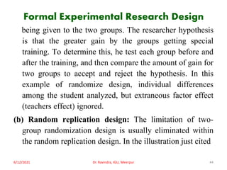 Formal Experimental Research Design
being given to the two groups. The researcher hypothesis
is that the greater gain by the groups getting special
training. To determine this, he test each group before and
after the training, and then compare the amount of gain for
two groups to accept and reject the hypothesis. In this
example of randomize design, individual differences
among the student analyzed, but extraneous factor effect
(teachers effect) ignored.
(b) Random replication design: The limitation of two-
group randomization design is usually eliminated within
the random replication design. In the illustration just cited
6/12/2021 Dr. Ravindra, IGU, Meerpur 44
 