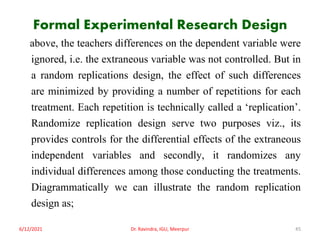 Formal Experimental Research Design
above, the teachers differences on the dependent variable were
ignored, i.e. the extraneous variable was not controlled. But in
a random replications design, the effect of such differences
are minimized by providing a number of repetitions for each
treatment. Each repetition is technically called a ‘replication’.
Randomize replication design serve two purposes viz., its
provides controls for the differential effects of the extraneous
independent variables and secondly, it randomizes any
individual differences among those conducting the treatments.
Diagrammatically we can illustrate the random replication
design as;
6/12/2021 Dr. Ravindra, IGU, Meerpur 45
 