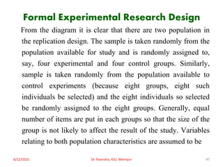 Formal Experimental Research Design
From the diagram it is clear that there are two population in
the replication design. The sample is taken randomly from the
population available for study and is randomly assigned to,
say, four experimental and four control groups. Similarly,
sample is taken randomly from the population available to
control experiments (because eight groups, eight such
individuals be selected) and the eight individuals so selected
be randomly assigned to the eight groups. Generally, equal
number of items are put in each groups so that the size of the
group is not likely to affect the result of the study. Variables
relating to both population characteristics are assumed to be
6/12/2021 Dr. Ravindra, IGU, Meerpur 47
 