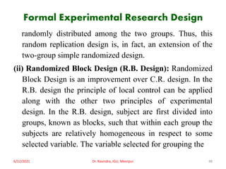 Formal Experimental Research Design
randomly distributed among the two groups. Thus, this
random replication design is, in fact, an extension of the
two-group simple randomized design.
(ii) Randomized Block Design (R.B. Design): Randomized
Block Design is an improvement over C.R. design. In the
R.B. design the principle of local control can be applied
along with the other two principles of experimental
design. In the R.B. design, subject are first divided into
groups, known as blocks, such that within each group the
subjects are relatively homogeneous in respect to some
selected variable. The variable selected for grouping the
6/12/2021 Dr. Ravindra, IGU, Meerpur 48
 