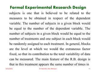 Formal Experimental Research Design
subjects is one that is believed to be related to the
measures to be obtained in respect of the dependent
variable. The number of subjects in a given block would
be equal to the number of the dependent variable. The
number of subjects in a given block would be equal to the
number of treatments and one subject in each block would
be randomly assigned to each treatment. In general, blocks
are the level at which we would the extraneous factor
fixed, so that its contribution to the total variability of data
can be measured. The main feature of the R.B. design is
that in this treatment appears the same number of times in
6/12/2021 Dr. Ravindra, IGU, Meerpur 49
 